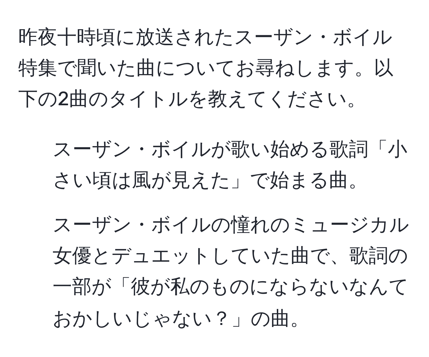 昨夜十時頃に放送されたスーザン・ボイル特集で聞いた曲についてお尋ねします。以下の2曲のタイトルを教えてください。

1. スーザン・ボイルが歌い始める歌詞「小さい頃は風が見えた」で始まる曲。
2. スーザン・ボイルの憧れのミュージカル女優とデュエットしていた曲で、歌詞の一部が「彼が私のものにならないなんておかしいじゃない？」の曲。