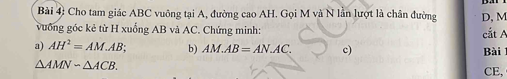 Dal 
Bài 4: Cho tam giác ABC vuông tại A, đường cao AH. Gọi M và N lần lượt là chân đường D, M
vuống góc kẻ từ H xuống AB và AC. Chứng minh: cắt A
a) AH^2=AM.AB; b) AM.AB=AN.AC. c) Bài 1
△ AMNsim △ ACB. 
CE,