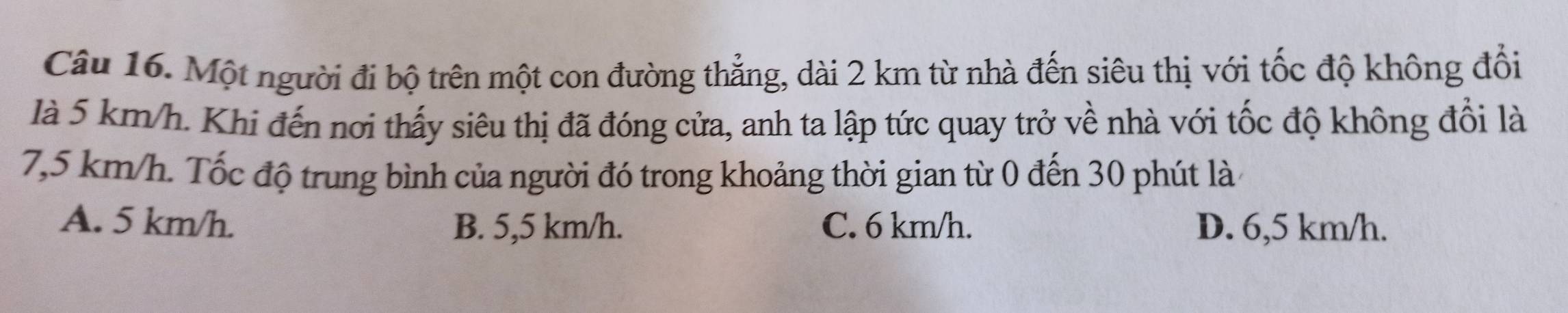 Một người đi bộ trên một con đường thẳng, dài 2 km từ nhà đến siêu thị với tốc độ không đổi
là 5 km/h. Khi đến nơi thấy siêu thị đã đóng cửa, anh ta lập tức quay trở về nhà với tốc độ không đổi là
7,5 km/h. Tốc độ trung bình của người đó trong khoảng thời gian từ 0 đến 30 phút là 4
A. 5 km/h. B. 5,5 km/h. C. 6 km/h. D. 6,5 km/h.