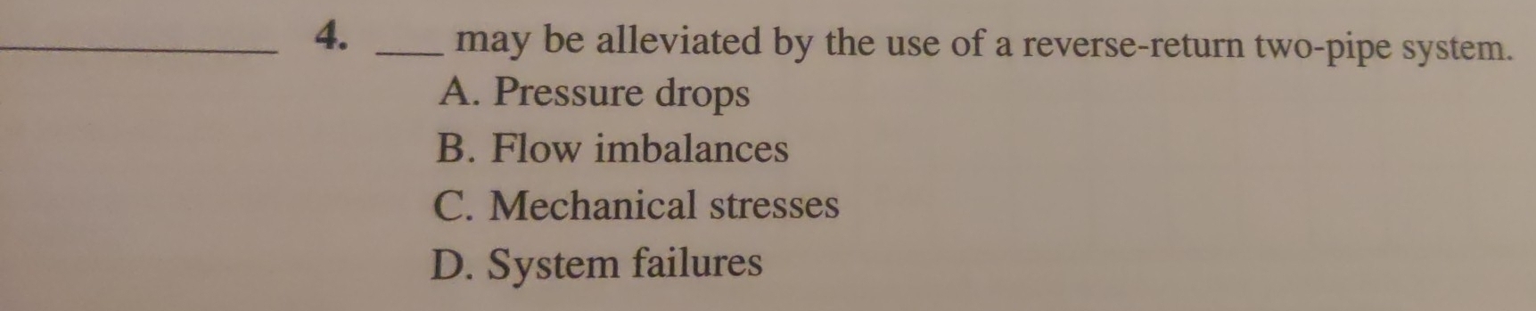 4._
may be alleviated by the use of a reverse-return two-pipe system.
A. Pressure drops
B. Flow imbalances
C. Mechanical stresses
D. System failures