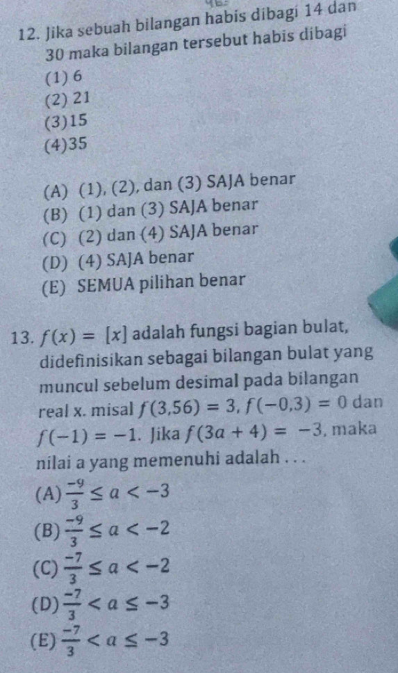 Jika sebuah bilangan habís dibagí 14 dan
30 maka bilangan tersebut habis dibagi
(1) 6
(2) 21
(3) 15
(4) 35
(A) (1), (2), dan (3) SAJA benar
(B) (1) dan (3) SAJA benar
(C) (2) dan (4) SAJA benar
(D) (4) SAJA benar
(E) SEMUA pilihan benar
13. f(x)=[x] adalah fungsi bagian bulat,
didefinisikan sebagai bilangan bulat yang
muncul sebelum desimal pada bilangan
real x. misal f(3,56)=3, f(-0,3)=0 dan
f(-1)=-1. Jika f(3a+4)=-3 , maka
nilai a yang memenuhi adalah . . .
(A)  (-9)/3 ≤ a
(B)  (-9)/3 ≤ a
(C)  (-7)/3 ≤ a
(D)  (-7)/3 
(E)  (-7)/3 