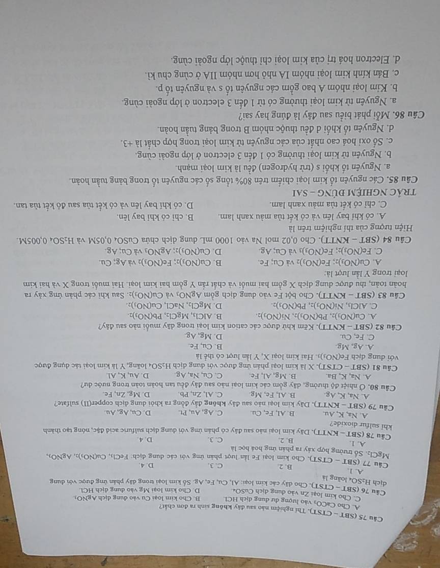 (SBT - CTST). Thí nghiệm nảo sau đây không sinh ra đơn chất?
A. Cho C CO vào lượng dự dung dịch HCl B. Cho kim loại Cu vào dung dịch AgNOi
C. Cho kim loại Zn vào dung dịch CuSO₄. D. Cho kim loại Mg vào dung dịch HCl
dịch Câu 76 (SBT ~ CTST). Cho dãy các kim loại: Al, Cu, Fe, Ag. Số kim loại trong dãy phân ứng được với dung
H_2SO_4 loàng là
A. 1. C. 3. D. 4.
B. 2.
Câu 77(SBT-CTST) Cho kim loại Fe lần lượt phản ứng với các dung dịch: FeCl_3,Cu(NO_3)_2,AgNO_3,
MgCl_2.. Số trưởng hợp xảy ra phản ứng hoá học là
A. 1. B. 2. C. 3. D. 4.
Câu 78(SBT-KNTT T). Dãy kim loại nào sau đây có phản ứng với dung dịch sulfuric acid đặc, nóng tạo thành
khi sulfur dioxide?
A. Na, K, Au. B. Al, Fe, Cu C. Ag,Au,Pt. D. Cu, Ag, Au.
Câu7 79(SBT-KNTT) 0. Dãy kim loại nào sau đây không đẩy đồng ra khỏi dung dịch copper(II) sulfate?
A. Na,K,Ag B. Al,Fe,Mg C. Al, Zn, Pb. D. Mg,Zn , Fe.
Cầu 80. Ở nhiệt độ thường, dãy gồm các kim loại nào sau đây đều tan hoàn toàn trong nước dư?
A. Na,K,Ba B. M g,A l, Fe. C. Cu,Na,Ag D. Au,K,Al
Câu 81 (SBT-CTST) ). X là kim loại phản ứng được với dung dịch H_2SO_4 loãng, Y là kim loại tác dụng được
với dung dịch Fe(NO_3) 3. Hai kim loại X, Y lần lượt có thể là
A. Ag,Mg. B. Cu,Fe.
C. Fe,Cu. D. Mg,Ag
Câu 82(SBT-KNTT) ). Kẽm khử được các cation kim loại trong dãy muối nào sau day
A. Cu(NO_3)_2,Pb(NO_3)_2,Ni(NO_3)_2. B. AlCl_3,MgCl_2,Pb(NO_3)_2.
C. AlCl_3,Ni(NO_3)_2 Pb(NO_3)_2. D. MgCl_2,NaCl,Cu(NO_3)_2.
Câu 83(SBT-KNTT). Cho bột Fe vào dung dịch gồm AgNO_3 và Cu(NO_3) 2. Sau khi các phản ứng xảy ra
hoàn toàn, thu được dung dịch X gồm hai muối và chất rắn Y gồm hai kim loại. Hai muối trong X và hai kim
loại trong Y lần lượt là:
A. Cu(NO_3)_2;Fe(NO_3) 2 và Cu; Fe. B. Cu(NO_3): Fe(NO_3) 2 và Ag;Cu.
C. Fe(NO_3)_2; Fe(NO_3)_3 và Cu; Ag. D. Cu(NO_3) 2 AgNO_3 và Cu;Ag.
Câu 84 (SBT - K NTT. Cho 0,02 mol Na vào 1000 mL dung dịch chứa CuSO_40,0SM và H_2SO _40,005M.
Hiện tượng của thí nghiệm trên là
A. có khí bay lên và có kết tủa màu xanh lam. B. chi có khi bay lên.
C. chỉ có kết tủa màu xanh lam. D. có khí bay lên và có kết tủa sau đỏ kết tùa tan.
trảC NGHiệM đÚNG - Sai
Câu 85. Các nguyên tố kim loại chiếm trên 80% tổng số các nguyên tố trong bảng tuần hoàn.
a. Nguyên tố khối s (trừ hydrogen) đều là kim loại mạnh.
b. Nguyên tử kim loại thường có 1 đến 3 electron ở lớp ngoài cùng.
c. Số oxi hoá cao nhất của các nguyên tử kim loại trong hợp chất 1dot a+3.
d. Nguyên tố khối d đều thuộc nhóm B trong bảng tuần hoàn.
Câu 86. Mỗi phát biểu sau đây là đúng hay sai?
a. Nguyên từ kim loại thường có từ 1 đến 3 electron ở lớp ngoài cùng.
b. Kim loại nhóm A bao gồm các nguyên tố s và nguyên tố p.
c. Bán kính kim loại nhóm IA nhỏ hơn nhóm IIA ở cùng chu kì.
d. Electron hoá trị của kim loại chỉ thuộc lớp ngoài cùng.