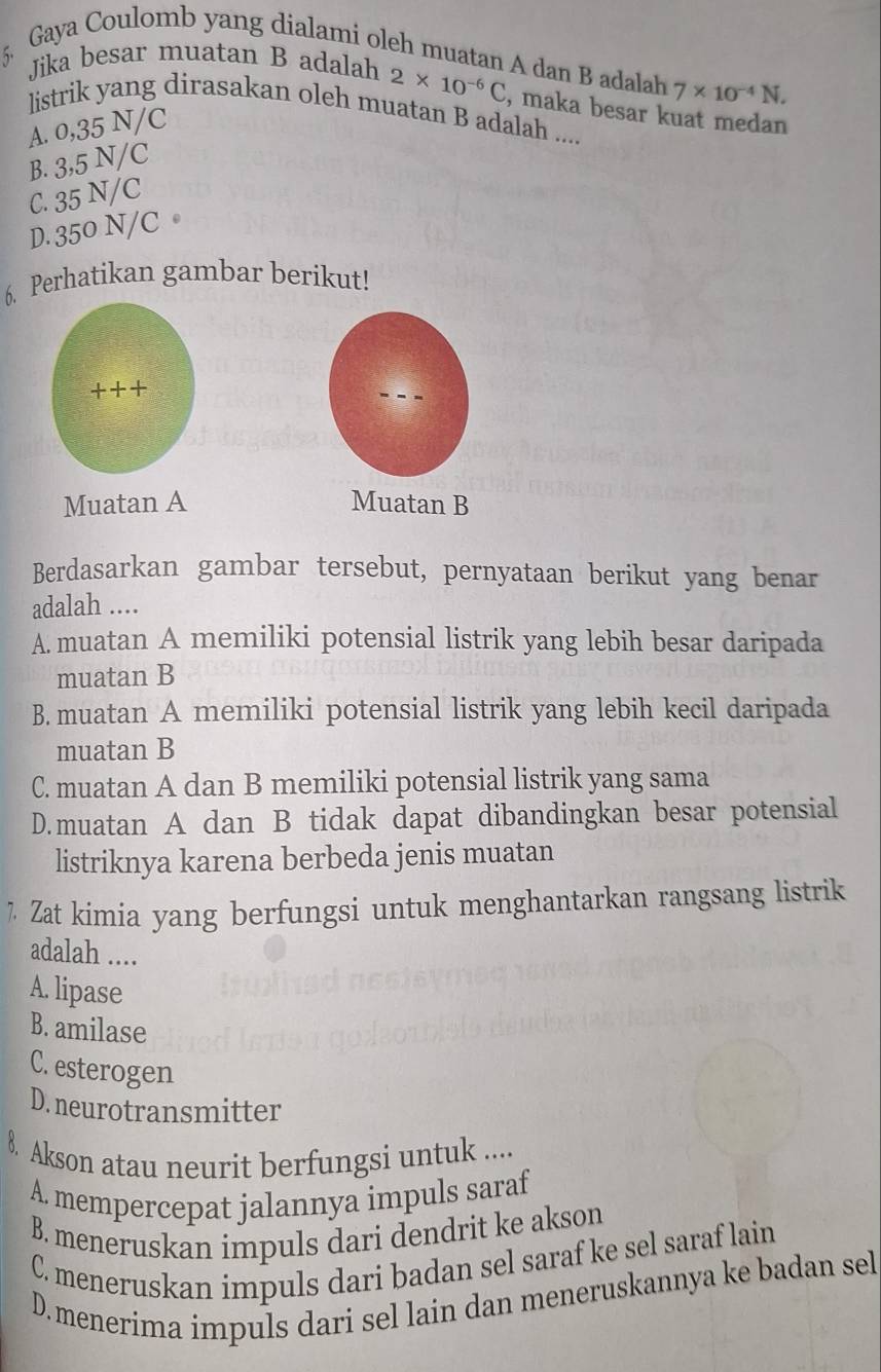 Gaya Coulomb yang dialami oleh muatan A dan B adalah 7* 10^(-4)N. 
Jika besar muatan B adalah 2* 10^(-6)C , maka besar kuat medan
listrik yang dirasakan oleh muatan B adalah ....
A. 0,35N/C
B. 3,5N/C
C. 35N/ C
D. 350 N/C 。
6. Perhatikan gambar berikut!
++ +
Muatan A Muatan B
Berdasarkan gambar tersebut, pernyataan berikut yang benar
adalah ....
A. muatan A memiliki potensial listrik yang lebih besar daripada
muatan B
B. muatan A memiliki potensial listrik yang lebih kecil daripada
muatan B
C. muatan A dan B memiliki potensial listrik yang sama
D.muatan A dan B tidak dapat dibandingkan besar potensial
listriknya karena berbeda jenis muatan
7 Zat kimia yang berfungsi untuk menghantarkan rangsang listrik
adalah ....
A. lipase
B. amilase
C. esterogen
D. neurotransmitter
8 Akson atau neurit berfungsi untuk ....
A. mempercepat jalannya impuls saraf
B. meneruskan impuls dari dendrit ke akson
C. meneruskan impuls dari badan sel saraf ke sel saraf lain
D.menerima impuls dari sel lain dan meneruskannya ke badan sel