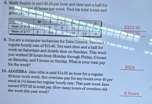 Malik Boykin is paid $8.20 per hour and time and a half for
any ver 40 hours per week. Find his total hours and
gross pay for
$323.90
−277, 20
9. You are a computer technician for Data Control. You ear 
regular hourly rate of $15.40. You earn time and a half for
work on Saturdays and double time on Sundays. This week
you worked 38 hours from Monday through Friday, 8 hours
on Saturday, and 5 hours on Sunday. What is your total pay
for the week? $924 _
10. ALGEBRA Jane Able is paid $14.85 an hour for a regular
40-hour work week. Her overtime pay for any hours over 40 per
week is 1½ times her regular hourly rate. This past week Jane
earned $727.65 in total pay. How many hours of overtime did
she work this past week? 6 hours