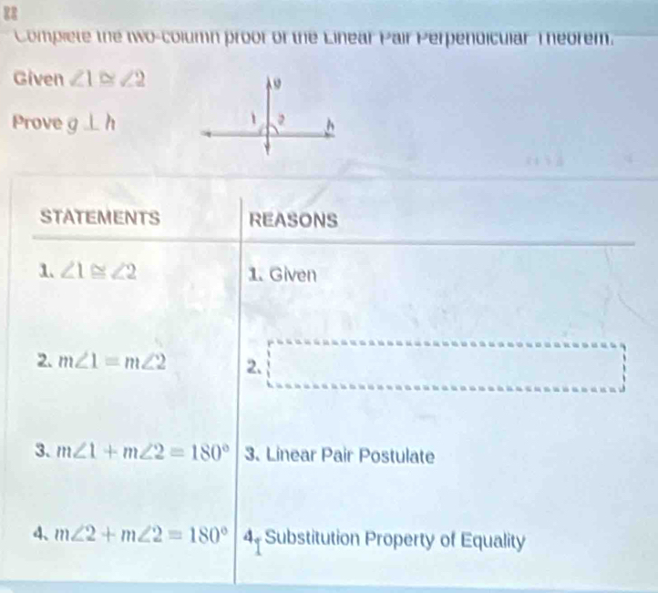 Complete the two-column proor of the Linear Pair Perpendicular Theorem. 
Given ∠ 1≌ ∠ 2
Prove g⊥ h
STATEMENTS REASONS 
1. ∠ 1≌ ∠ 2 1. Given 
2. m∠ 1=m∠ 2 2. □ .3 
3. m∠ 1+m∠ 2=180° 3. Linear Pair Postulate 
4、 m∠ 2+m∠ 2=180° 4. Substitution Property of Equality