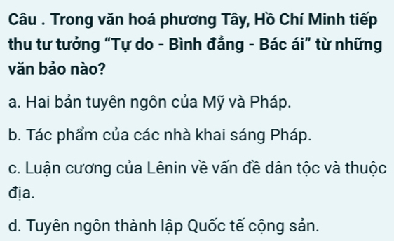 Câu . Trong văn hoá phương Tây, Hồ Chí Minh tiếp
thu tư tưởng “Tự do - Bình đẳng - Bác ái” từ những
văn bảo nào?
a. Hai bản tuyên ngôn của Mỹ và Pháp.
b. Tác phẩm của các nhà khai sáng Pháp.
c. Luận cương của Lênin về vấn đề dân tộc và thuộc
địa.
d. Tuyên ngôn thành lập Quốc tế cộng sản.