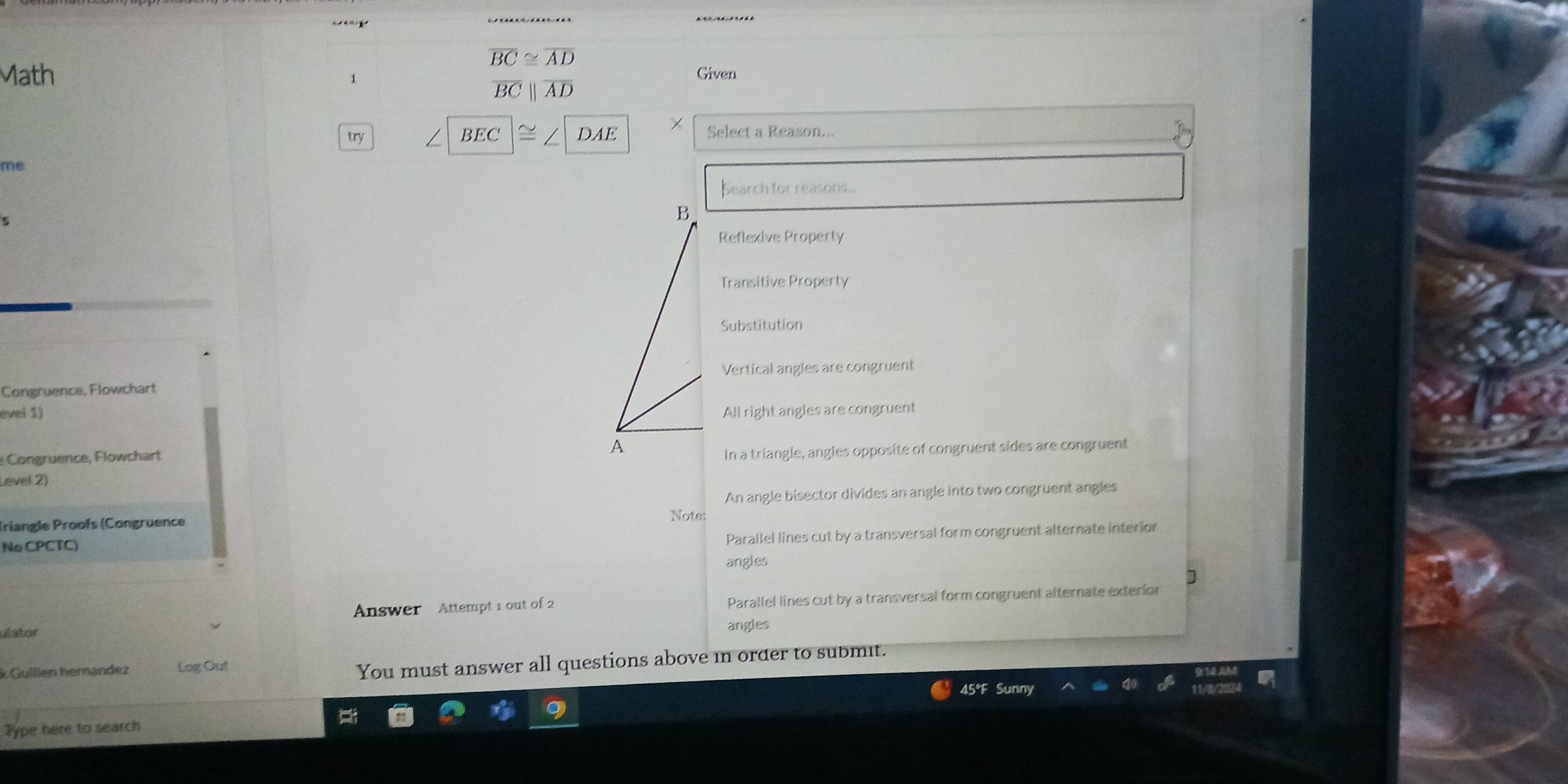 overline BC≌ overline AD
Math Given
1
overline BCbeginvmatrix endvmatrix overline AD
try BEC DAE Select a Reason...
me
Search for reasons...
Reflexive Property
Transitive Property
Substitution
Vertical angles are congruent
Congruence, Flowchart
evel 1) All right angles are congruent
Congruence, Flowchart
Level 2) In a triangle, angles opposite of congruent sides are congruent
An angle bisector divides an angle into two congruent angles
Triangle Proofs (Congruence
Note:
No CPCTC)
Parallel lines cut by a transversal form congruent alternate interior
angles
]
ulator Answer Attempt 1 out of 2 Parallel lines cut by a transversal form congruent alternate exterior
angles
k Guillen hernandez Log Out
You must answer all questions above in order to submit.
45°F Sunny
Type here to search