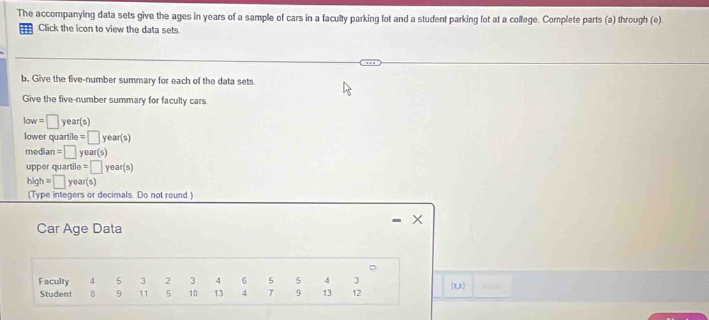 The accompanying data sets give the ages in years of a sample of cars in a faculty parking lot and a student parking lot at a college. Complete parts (a) through (e). 
Click the icon to view the data sets 
b. Give the five-number summary for each of the data sets. 
Give the five-number summary for faculty cars.
low=□ year(s)
lower quartile =□ year(s)
median =□ year(s)
upper quartile e=□ year(s)
high=□ year(s)
(Type integers or decimals Do not round ) 
Car Age Data 
x 
。 
Faculty 4 5 3 2 3 4 6 5 5 4 3 (8,8) 
Student 8 9 11 5 10 13 4 7 9 13 12