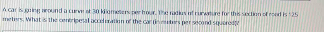 A car is going around a curve at 30 kilometers per hour. The radius of curvature for this section of road is 125
meters. What is the centripetal acceleration of the car (in meters per second squared)?