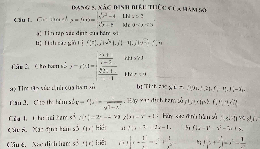 dạng 5. xác định biểu thức của hàm só
Câu 1. Cho hàm số y=f(x)=beginarrayl sqrt(x^2-4) sqrt[3](x+8)endarray. khi x>3
khi 0≤ x≤ 3
a) Tìm tập xác định của hàm số.
b) Tính các giá trị f(0),f(sqrt(2)),f(-1),f(sqrt(5)),f(5).
khi x≥slant 0
frac 1(□ )^ 1/2 
Câu 2. Cho hàm số y=f(x)=beginarrayl  (2x+1)/x+2   (sqrt[3](2x+1))/x-1 endarray. khi x<0</tex>
a) Tìm tập xác định của hàm số. b) Tính các giá trị f(0),f(2),f(-1),f(-3).
Câu 3. Cho thị hàm số y=f(x)= x/sqrt(1+x^2)  Hãy xác định hàm số f(f(x)) và f(f(f(x))).
Câu 4. Cho hai hàm số f(x)=2x-4 và g(x)=x^2+13.  Hãy xác định hàm số f(g(x)) và g(f(x
Câu 5.  Xác định hàm số f(x) biết a) f(x+3)=2x-1. b) f(x-1)=x^2-3x+3.
Câu 6. Xác định hàm số f(x) biết 17 ) f(x+ 1/x )=x^2+ 1/x^2 . b) f(x+ 1/x )=x^3+ 1/x^3 .