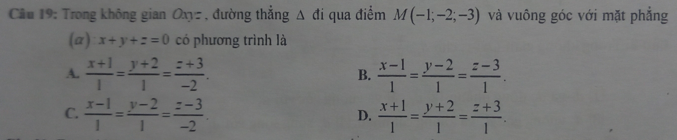 Trong không gian Oxyz , đường thẳng △ di qua điểm M(-1;-2;-3) và vuông góc với mặt phẳng
(a) x+y+z=0 có phương trình là
A.  (x+1)/1 = (y+2)/1 = (z+3)/-2 . B.  (x-1)/1 = (y-2)/1 = (z-3)/1 .
C.  (x-1)/1 = (y-2)/1 = (z-3)/-2 .  (x+1)/1 = (y+2)/1 = (z+3)/1 . 
D.