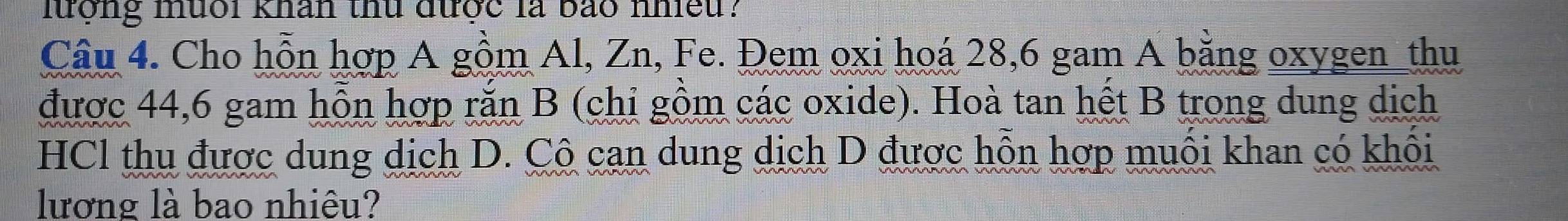 lượng muổi khân thu được là bảo nhiều? 
Câu 4. Cho hỗn hợp A gồm Al, Zn, Fe. Đem oxi hoá 28, 6 gam A bằng oxygen_thu 
được 44,6 gam hỗn hợp rắn B (chi gồm các oxide). Hoà tan hết B trong dung dịch 
HCl thu được dung dịch D. Cô cạn dung dịch D được hỗn hợp muôi khan có khôi 
lương là bao nhiêu?