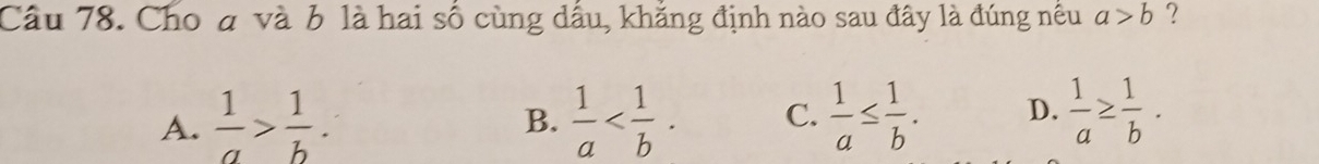 Cho ở và b là hai số cùng dầu, khẳng định nào sau đây là đúng nều a>b ?
A.  1/a > 1/b .  1/a  . C.  1/a ≤  1/b . D.  1/a ≥  1/b . 
B.