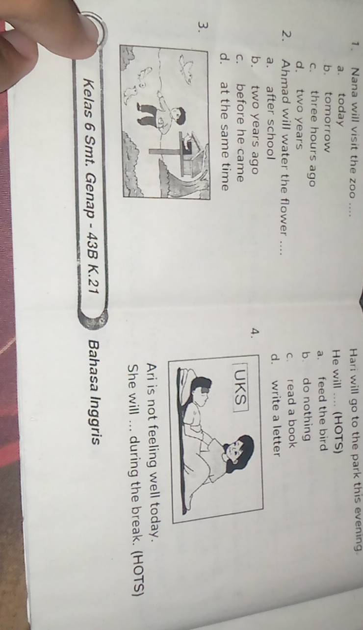 Nana will visit the zoo ....
Hari will go to the park this evening.
a. today
b. tomorrow He will .... (HOTS)
c. three hours ago a. feed the bird
d. two years b. do nothing
2. Ahmad will water the flower .... c. read a book
a. after school d. write a letter
b. two years ago 4.
c. before he came
d. at the same time
3
Ari is not feeling well today.
She will ... during the break. (HOTS)
Kelas 6 Smt. Genap - 43B K.21 Bahasa Inggris