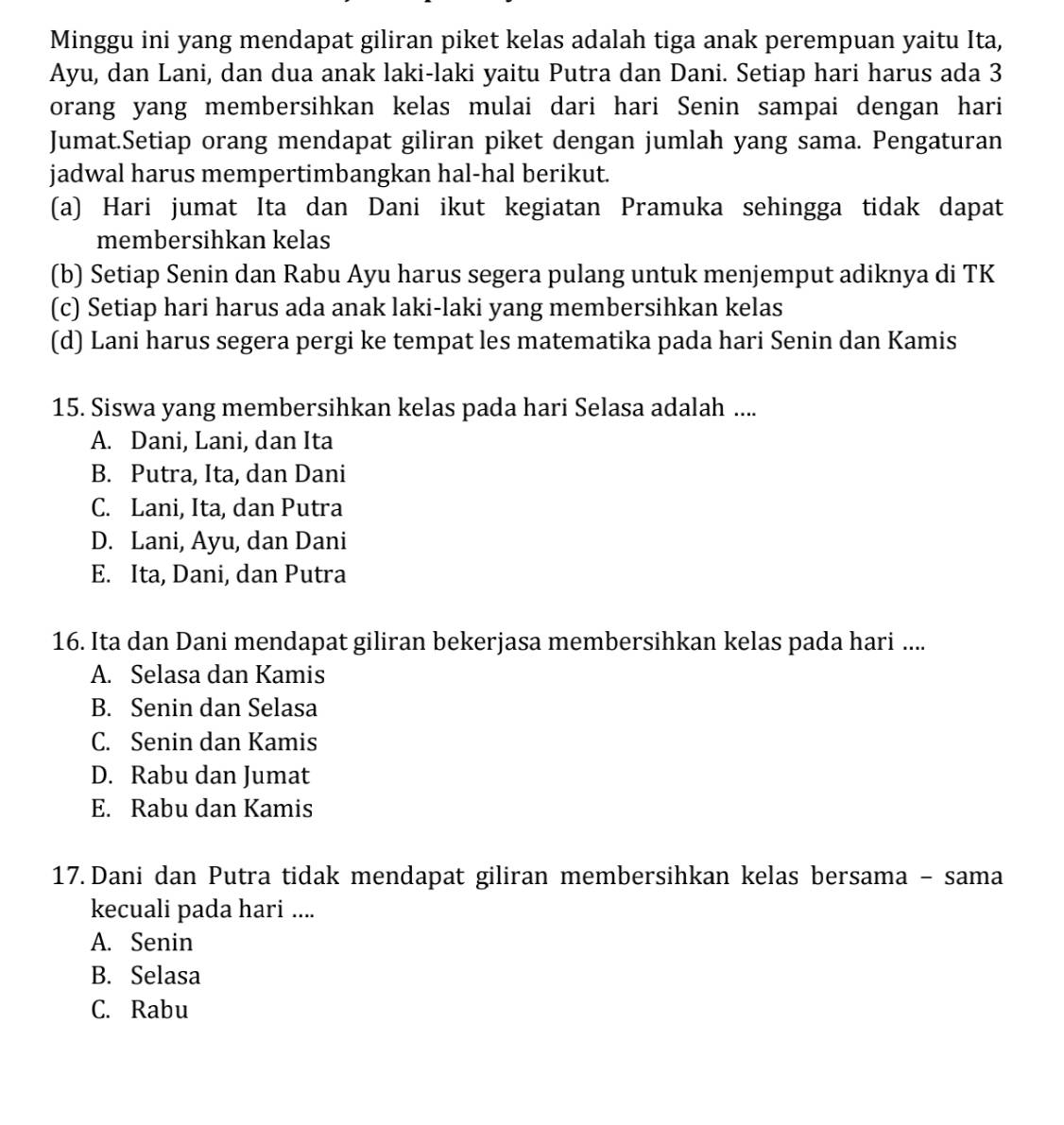 Minggu ini yang mendapat giliran piket kelas adalah tiga anak perempuan yaitu Ita,
Ayu, dan Lani, dan dua anak laki-laki yaitu Putra dan Dani. Setiap hari harus ada 3
orang yang membersihkan kelas mulai dari hari Senin sampai dengan hari
Jumat.Setiap orang mendapat giliran piket dengan jumlah yang sama. Pengaturan
jadwal harus mempertimbangkan hal-hal berikut.
(a) Hari jumat Ita dan Dani ikut kegiatan Pramuka sehingga tidak dapat
membersihkan kelas
(b) Setiap Senin dan Rabu Ayu harus segera pulang untuk menjemput adiknya di TK
(c) Setiap hari harus ada anak laki-laki yang membersihkan kelas
(d) Lani harus segera pergi ke tempat les matematika pada hari Senin dan Kamis
15. Siswa yang membersihkan kelas pada hari Selasa adalah ....
A. Dani, Lani, dan Ita
B. Putra, Ita, dan Dani
C. Lani, Ita, dan Putra
D. Lani, Ayu, dan Dani
E. Ita, Dani, dan Putra
16. Ita dan Dani mendapat giliran bekerjasa membersihkan kelas pada hari ....
A. Selasa dan Kamis
B. Senin dan Selasa
C. Senin dan Kamis
D. Rabu dan Jumat
E. Rabu dan Kamis
17. Dani dan Putra tidak mendapat giliran membersihkan kelas bersama - sama
kecuali pada hari ....
A. Senin
B. Selasa
C. Rabu