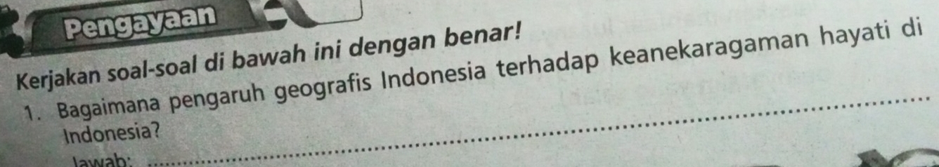 Pengayaan 
Kerjakan soal-soal di bawah ini dengan benar! 
_ 
1. Bagaimana pengaruh geografis Indonesia terhadap keanekaragaman hayati di 
Indonesia? 
Jawab: