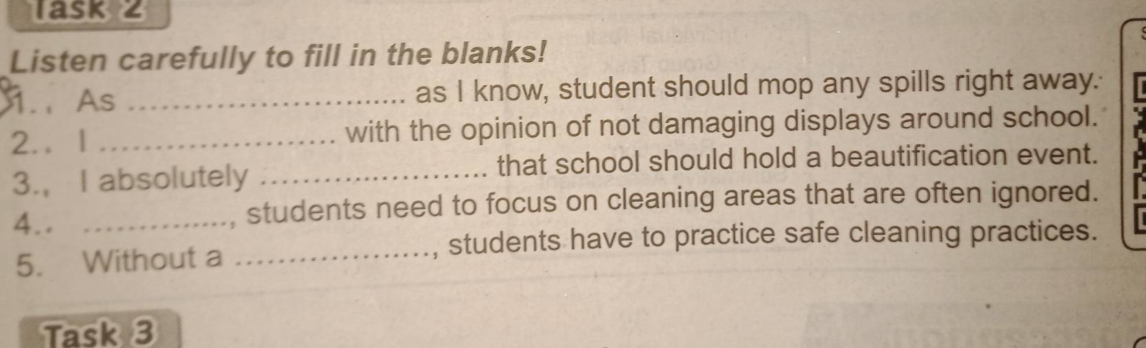 Task 2 
Listen carefully to fill in the blanks! 
.、 As _as I know, student should mop any spills right away. 
2.. l _with the opinion of not damaging displays around school. 
that school should hold a beautification event. 
3., I absolutely_ 
4.. _, students need to focus on cleaning areas that are often ignored. 
5. Without a_ 
, students have to practice safe cleaning practices. 
Task 3