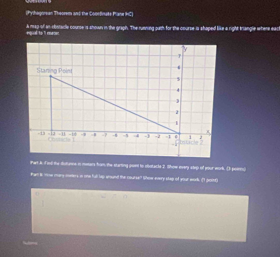 (Pythagorean Theorem and the Coordinate Plane HC) 
A map of an obstacle course is shown in the graph. The running path for the course is shaped like a right triangle where eacl 
equal to 1 meter. 
Part A. Find the distance in meters from the starting point to obstacle 2. Show every step of your work. (3 points) 
Part B: How many meters is one full lap around the course? Show every step of your work. (1 point)