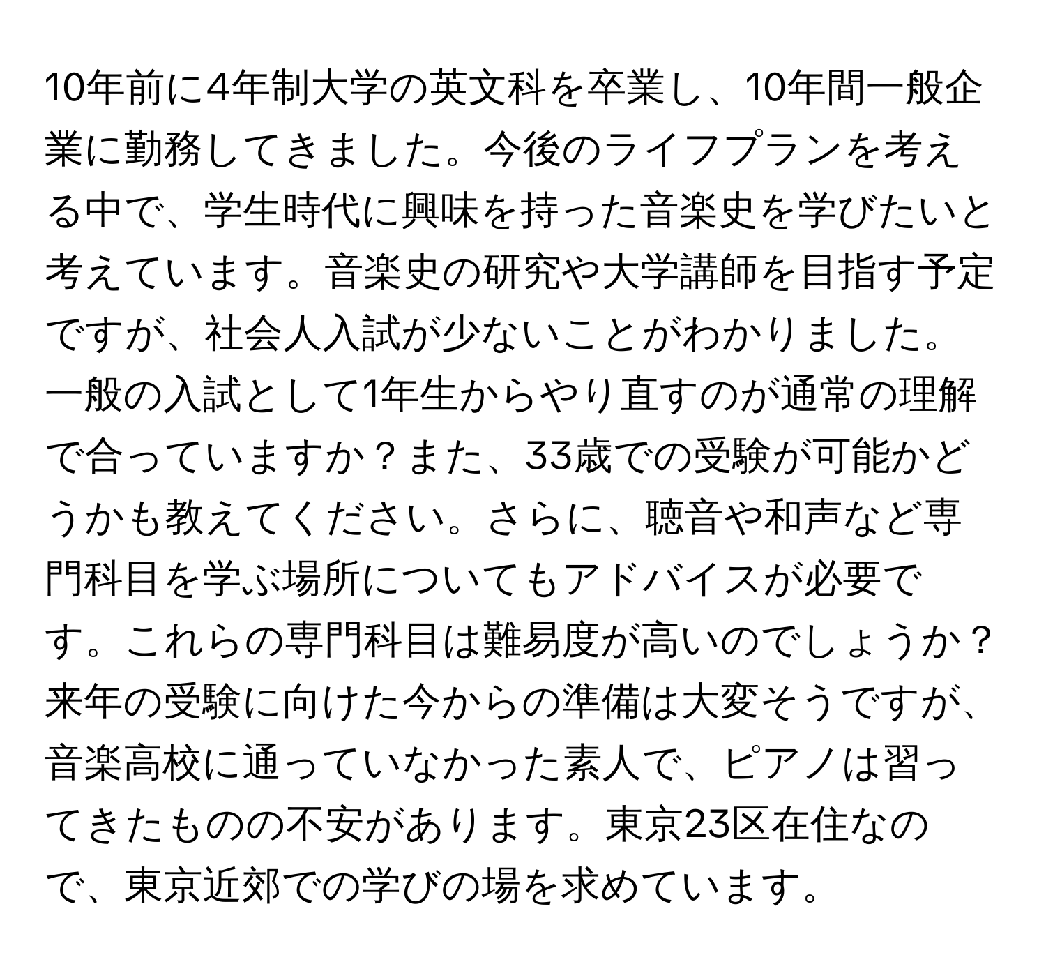 10年前に4年制大学の英文科を卒業し、10年間一般企業に勤務してきました。今後のライフプランを考える中で、学生時代に興味を持った音楽史を学びたいと考えています。音楽史の研究や大学講師を目指す予定ですが、社会人入試が少ないことがわかりました。一般の入試として1年生からやり直すのが通常の理解で合っていますか？また、33歳での受験が可能かどうかも教えてください。さらに、聴音や和声など専門科目を学ぶ場所についてもアドバイスが必要です。これらの専門科目は難易度が高いのでしょうか？来年の受験に向けた今からの準備は大変そうですが、音楽高校に通っていなかった素人で、ピアノは習ってきたものの不安があります。東京23区在住なので、東京近郊での学びの場を求めています。