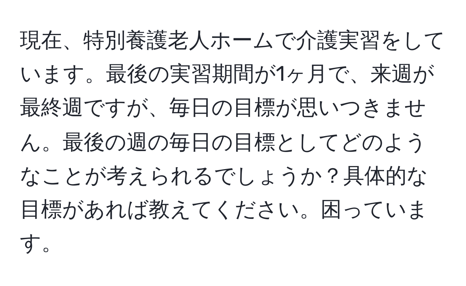 現在、特別養護老人ホームで介護実習をしています。最後の実習期間が1ヶ月で、来週が最終週ですが、毎日の目標が思いつきません。最後の週の毎日の目標としてどのようなことが考えられるでしょうか？具体的な目標があれば教えてください。困っています。