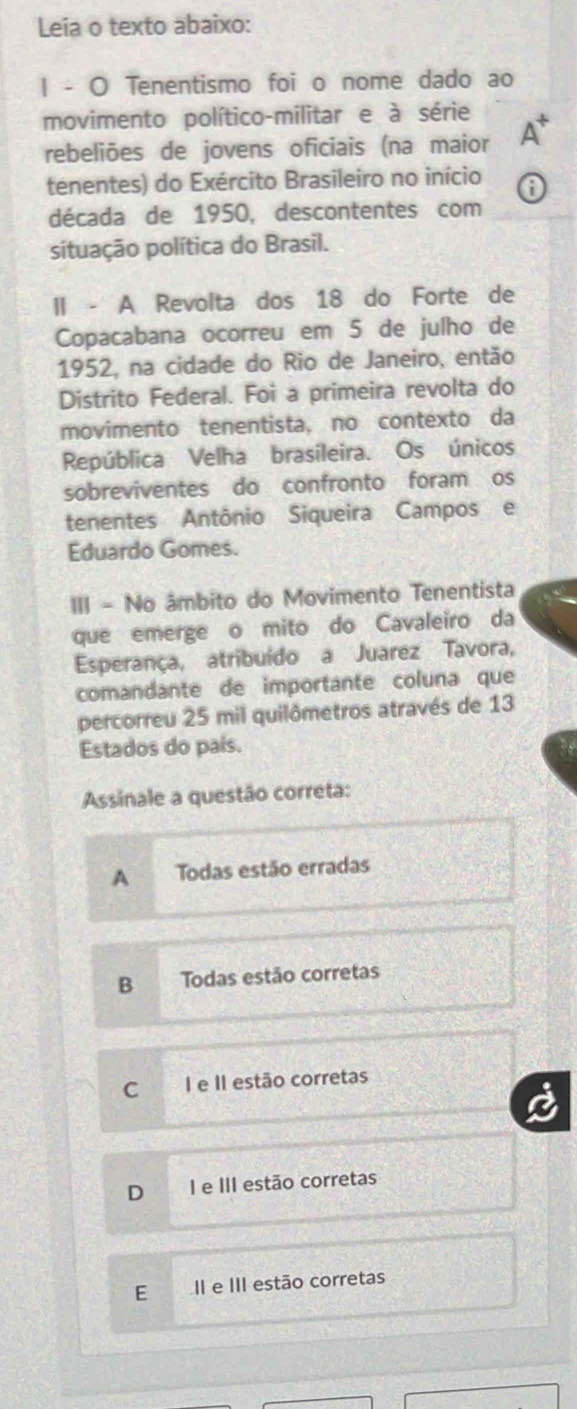 Leia o texto abaixo:
| - O Tenentismo foi o nome dado ao
movimento político-militar e à série
rebeliões de jovens oficiais (na maior
tenentes) do Exército Brasileiro no início
década de 1950, descontentes com
situação política do Brasil.
II - A Revolta dos 18 do Forte de
Copacabana ocorreu em 5 de julho de
1952, na cidade do Rio de Janeiro, então
Distrito Federal. Foi a primeira revolta do
movimento tenentista, no contexto da
República Velha brasileira. Os únicos
sobreviventes do confronto foram os
tenentes Antônio Siqueira Campos e
Eduardo Gomes.
III - No âmbito do Movimento Tenentista
que emerge o mito do Cavaleiro da
Esperança, atribuído a Juarez Tavora,
comandante de importante coluna que
percorreu 25 mil quilômetros através de 13
Estados do país.
Assinale a questão correta:
A Todas estão erradas
B Todas estão corretas
C I e II estão corretas
D I e III estão corretas
E II e III estão corretas