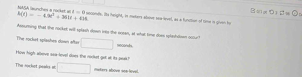 □ 0/1 pt つ3 2 98
h(t)=-4.9t^2+361t+416. NASA launches a rocket at t=0 seconds. Its height, in meters above sea-level, as a function of time is given by 
Assuming that the rocket will splash down into the ocean, at what time does splashdown occur? 
The rocket splashes down after □ seconds. 
How high above sea-level does the rocket get at its peak? 
The rocket peaks at □ meters above sea-level.