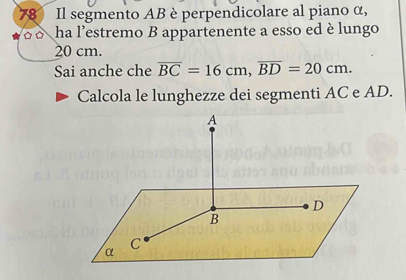 Il segmento AB è perpendicolare al piano α, 
ha l’estremo B appartenente a esso ed è lungo
20 cm. 
Sai anche che overline BC=16cm, overline BD=20cm. 
Calcola le lunghezze dei segmenti AC e AD.