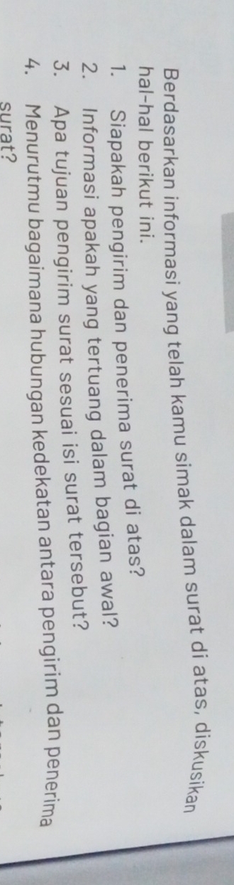 Berdasarkan informasi yang telah kamu simak dalam surat di atas, diskusikan 
hal-hal berikut ini. 
1. Siapakah pengirim dan penerima surat di atas? 
2. Informasi apakah yang tertuang dalam bagian awal? 
3. Apa tujuan pengirim surat sesuai isi surat tersebut? 
4. Menurutmu bagaimana hubungan kedekatan antara pengirim dan penerima 
surat?