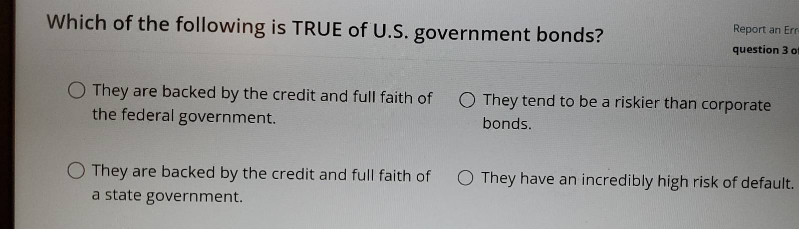 Which of the following is TRUE of U.S. government bonds?
Report an Err
question 3 o
They are backed by the credit and full faith of They tend to be a riskier than corporate
the federal government. bonds.
They are backed by the credit and full faith of They have an incredibly high risk of default.
a state government.