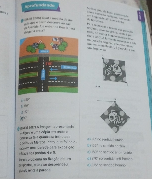 Aprofundando
Após o giro, ela ficou posicionada
gulo a
como ilustrado na fígura, formando
um ângulo de 45° com a linha
A (SAEB 2005) Qual a medida do ân do horizonte.
gule que o carro descreve ao sair Para recolocar a tela na sua posição
da Avenida A e entrar na Rua B para original, deve-se girá-la, rente à pa-
chegar à praia?
rede, no menor ângulo possível infe
rior a 360°. A forma de recolocar a tela
na posição original, obedecendo ao
que foi estabelecido, é girando-a em
um ângulo de
A
a) 360°
b) 180°
c) 120°
90°
# (ENEM 2017) A imagem apresentada
na figura é uma cópia em preto e
branco da tela quadrada intitulada
0 peixe, de Marcos Pinto, que foi colo- a) 90° no sentido horário.
cada em uma parede para exposição b) 135° no sentido horário.
c) 180°
e fixada nos pontos A e B. no sentido anti-horário.
Por um problema na fixação de um d) 270° no sentido anti-horário.
dos pontos, a tela se desprendeu, e) 315° no sentido horário
girando rente à parede.