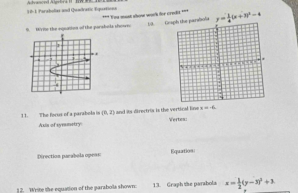 Advanced Algebra II IW #9: 10 
10-1 Parabolas and Quadratic Equations 
*** You must show work for credit *** 
9. Write the equation of the parabola shown: 10. Gr parabola y= 1/4 (x+3)^2-4
11. The focus of a parabola is (0,2) and its directrix is the vertical line x=-6. 
Axis of symmetry: Vertex: 
Direction parabola opens: Equation: 
12. Write the equation of the parabola shown: 13. Graph the parabola x= 1/2 (y-3)^2+3.