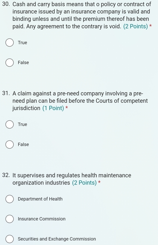 Cash and carry basis means that o policy or contract of
insurance issued by an insurance company is valid and
binding unless and until the premium thereof has been
paid. Any agreement to the contrary is void. (2 Points) *
True
False
31. A claim against a pre-need company involving a pre-
need plan can be filed before the Courts of competent
jurisdiction (1 Point) *
True
False
32. It supervises and regulates health maintenance
organization industries (2 Points) *
Department of Health
Insurance Commission
Securities and Exchange Commission