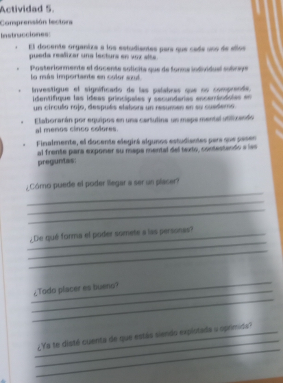 Actividad 5. 
Comprensión lectors 
Instrucciones: 
El docente organiza a los estudiantes para que cade uno de sllos 
pueda realizar una lectura en voz sita. 
Posteriormente el docente solícita que de forma individual subrey 
lo más importante en color azul 
Investigue el significado de las palabras que no comprende, 
identifique las ideas principales y secundarias encerrándolas en 
un círculo rojo, después elabora un resumen en su cuadero 
Elaborarán por equipos en una cartulina un mapa mental utilizarón 
al menos cinco colores. 
Finalmente, el docente elegirá algunos estudiantes para que pasen 
al frente para exponer su mapa mental del texto, contestando a las 
preguntas: 
_ 
¿Córno puede el poder llegar a ser un placer? 
_ 
_ 
_ 
_¿De qué forma el poder somete a las personas? 
_ 
_ 
_ 
_¿Todo placer es bueno? 
_ 
_ 
_¿Ya te disté cuenta de que estás siendo explotada o oprimida?