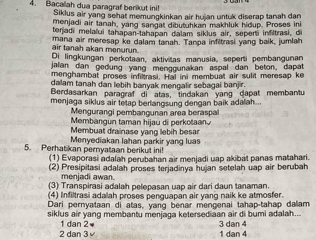 3Gan 4
4. Bacalah dua paragraf berikut ini!
Siklus air yang sehat memungkinkan air hujan untuk diserap tanah dan
menjadi air tanah, yang sangat dibutuhkan makhluk hidup. Proses ini
terjadi melalui tahapan-tahapan dalam siklus air, seperti infiltrasi, di
mana air meresap ke dalam tanah. Tanpa infiltrasi yang baik, jumlah
air tanah akan menurun.
Di lingkungan perkotaan, aktivitas manusia, seperti pembangunan
jalan dan gedung yang menggunakan aspal dan beton, dapat
menghambat proses infiltrasi. Hal ini membuat air sulit meresap ke
dalam tanah dan lebih banyak mengalir sebagai banjir.
Berdasarkan paragraf di atas, tindakan yang dapat membantu
menjaga siklus air tetap berlangsung dengan baik adalah...
Mengurangi pembangunan area beraspal
Membangun taman hijau di perkotaan
Membuat drainase yang lebih besar
Menyediakan lahan parkir yang luas
5. Perhatikan pernyataan berikut ini!
(1) Evaporasi adalah perubahan air menjadi uap akibat panas matahari.
(2) Presipitasi adalah proses terjadinya hujan setelah uap air berubah
menjadi awan.
(3) Transpirasi adalah pelepasan uap air dari daun tanaman.
(4) Infiltrasi adalah proses penguapan air yang naik ke atmosfer.
Dari pernyataan di atas, yang benar mengenai tahap-tahap dalam
siklus air yang membantu menjaga ketersediaan air di bumi adalah...
1 dan 2 3 dan 4
2 dan 3 √ 1 dan 4