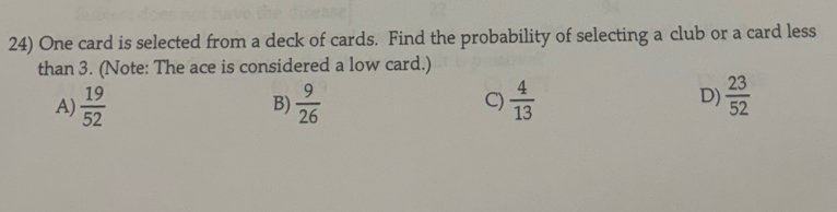 One card is selected from a deck of cards. Find the probability of selecting a club or a card less
than 3. (Note: The ace is considered a low card.)
A)  19/52   9/26  C)  4/13  D)  23/52 
B)