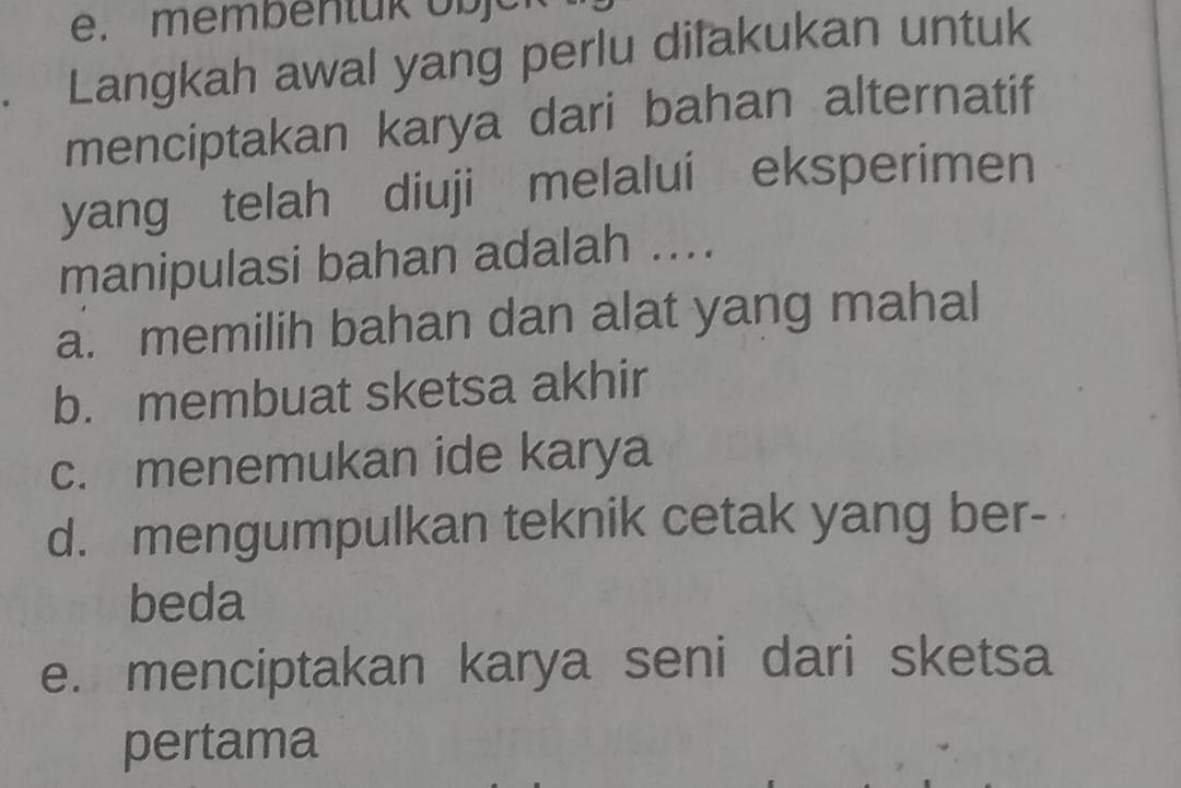 membentük o b
Langkah awal yang perlu dilakukan untuk
menciptakan karya dari bahan alternatif
yang telah diuji melalui eksperimen
manipulasi bahan adalah ....
a. memilih bahan dan alat yang mahal
b. membuat sketsa akhir
c. menemukan ide karya
d. mengumpulkan teknik cetak yang ber-
beda
e. menciptakan karya seni dari sketsa
pertama