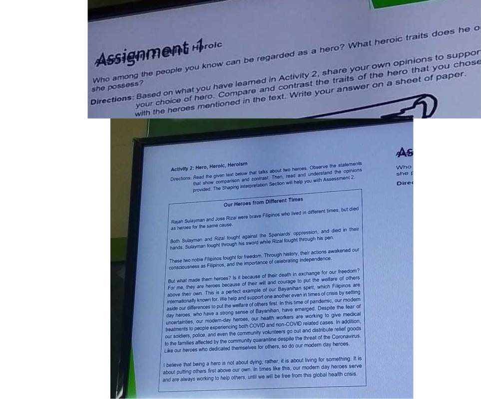 Assignment Hroic
she possess? Who among the people you know can be regarded as a hero? What heroic traits does he c
Directions: Based on what you have leared in Activity 2, share your own opinions to suppor
your choice of hero. Compare and contrast the traits of the hero that you chose
with the heroes mentioned in the text. Write your answer on a sheet of paper.
As
Activity 2: Hero, Heroic, Heroism
Who
Directions: Read the given text below that talks about two heroes. Observe the statements
that show comparison and contrast. Then, read and understand the opinions
provided. The Shaping Interpretation Section will help you with Assessment 2 she 
Dire
Our Heroes from Different Times
Rajah Sulayman and Jose Rizal were brave Filipinos who iived in different times, but died
as heroes for the same cause.
Both Sulayman and Rizal fought against the Spaniards' oppression, and died in their
hands. Sulayman fought through his sword while Rizal fought through his pen.
These two noble Filipinos fought for freedom. Through history, their actions awakened our
consciousness as Filipinos, and the importance of celebrating independence
But what made them heroes? Is it because of their death in exchange for our freedom?
For me, they are heroes because of their will and courage to put the welfare of others
above their own. This is a perfect example of our Bayanihan spirt, which Filipinos are
internationally known for. We help and support one another even in times of crisis by setting
aside our differences to put the welfare of others first. In this time of pandemic, our modern
day heroes, who have a strong sense of Bayanihan, have emerged. Despite the fear of
uncertainties, our modern-day heroes, our health workers are working to give medical
treatments to people experiencing both COVID and non-COVID related cases. In addition,
our soldiers, police, and even the community volunteers go out and distribute relief goods
to the families affected by the community quarantine despite the threat of the Coronavirus.
Like our heroes who dedicated themselves for others, so do our modern day heroes.
I believe that being a hero is not about dying; rather, it is about living for something. It is
about putting others first above our own. In times like this, our modern day heroes serve
and are always working to help others, until we will be free from this global health crisis