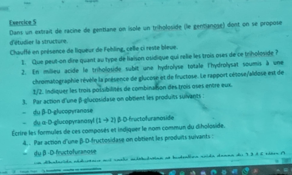 a 
Exercice S 
Dans un extrait de racine de gentiane on isole un triholoside (le gentianose) dont on se propose 
d'étudier la structure. 
Chauffé en présence de liqueur de Fehling, celle ci reste bleue. 
1. Que peut-on dire quant au type de liaison osidique qui relie les trois oses de ce triholoside ? 
2. En milieu acide le triholoside subit une hydrolyse totale l'hydrolysat soumis à une 
chromatographie révèle la présence de glucose et de fructose. Le rapport cétose/aldose est de 
1/2. Indiquer les trois possibilités de combinalson des trois oses entre eux. 
3. Par action d'une β -glucosidase on obtient les produits suivants : 
du β-D-glucopyranose
= du α-D-glucopyranosyl (1 → 2) β -D-fructofuranoside 
Écrire les formules de ces composés et indiquer le nom commun du diholoside. 
4. . Par action d’une β -D-fructosidase on obtient les produits suivants : 
du β -D-fructofuranose 
un dibalacida ráduetaue aui sanle máthulatian al hudralbca seida danna du 1.2à 6 tátea O