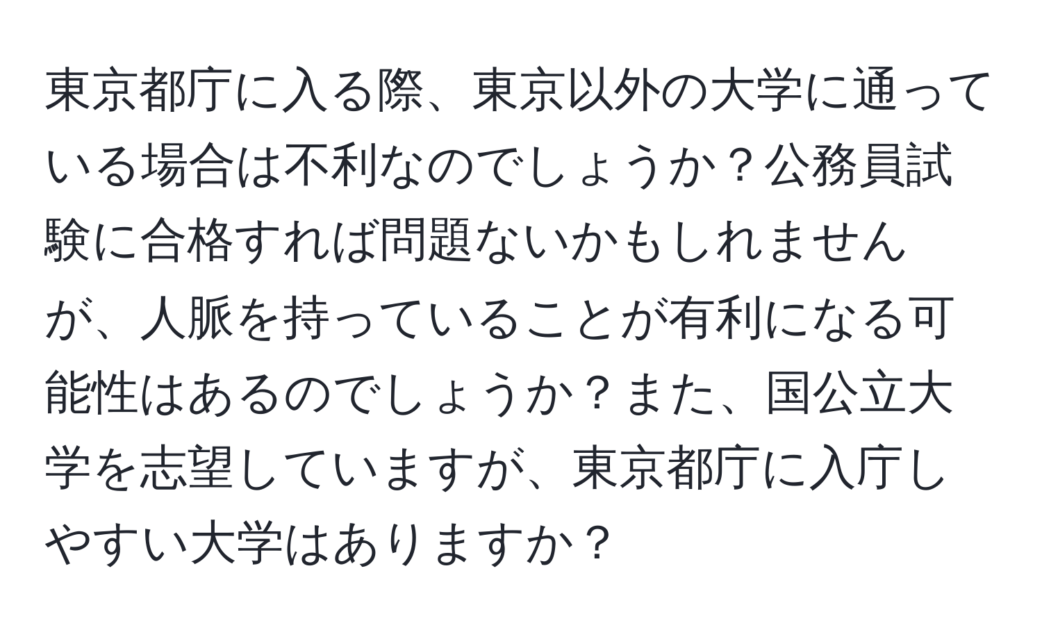 東京都庁に入る際、東京以外の大学に通っている場合は不利なのでしょうか？公務員試験に合格すれば問題ないかもしれませんが、人脈を持っていることが有利になる可能性はあるのでしょうか？また、国公立大学を志望していますが、東京都庁に入庁しやすい大学はありますか？