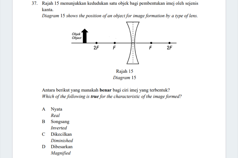 Rajah 15 menunjukkan kedudukan satu objek bagi pembentukan imej oleh sejenis
kanta.
Diagram 15 shows the position of an object for image formation by a type of lens.
Antara berikut yang manakah benar bagi ciri imej yang terbentuk?
Which of the following is true for the characteristic of the image formed?
A Nyata
Real
B Songsang
Inverted
C Dikecilkan
Diminished
D Dibesarkan
Magnified