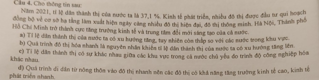 Cầu 4. Cho thông tin sau:
Năm 2021, tỉ lệ dân thành thị của nước ta là 37, 1 %. Kinh tế phát triển, nhiều đô thị được đầu tư qui hoạch
đồng bộ về cơ sở hạ tầng làm xuất hiện ngày càng nhiều đô thị hiện đại, đô thị thông minh. Hà Nội, Thành phố
Hồ Chí Minh trở thành cực tăng trưởng kinh tế và trung tâm đổi mới sáng tạo của cả nước.
a) Tỉ lệ dân thành thị của nước ta có xu hướng tăng, tuy nhiên còn thấp so với các nước trong khu vực.
b) Quả trình đô thị hóa nhanh là nguyên nhân khiến tỉ lệ dân thành thị của nước ta có xu hướng tăng lên.
c) Tỉ lệ dân thành thị có sự khác nhau giữa các khu vực trong cả nước chủ yếu do trình độ công nghiệp hóa
khác nhau.
d) Quá trình di dân từ nông thôn vào đô thị nhanh nên các đô thị có khả năng tăng trưởng kinh tế cao, kinh tế
phát triển nhanh.