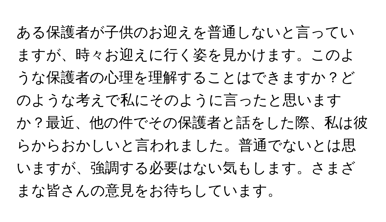 ある保護者が子供のお迎えを普通しないと言っていますが、時々お迎えに行く姿を見かけます。このような保護者の心理を理解することはできますか？どのような考えで私にそのように言ったと思いますか？最近、他の件でその保護者と話をした際、私は彼らからおかしいと言われました。普通でないとは思いますが、強調する必要はない気もします。さまざまな皆さんの意見をお待ちしています。