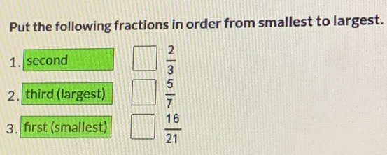 Put the following fractions in order from smallest to largest. 
1. second
 2/3 
2. third (largest)  5/7 
3. first (smallest)  16/21 