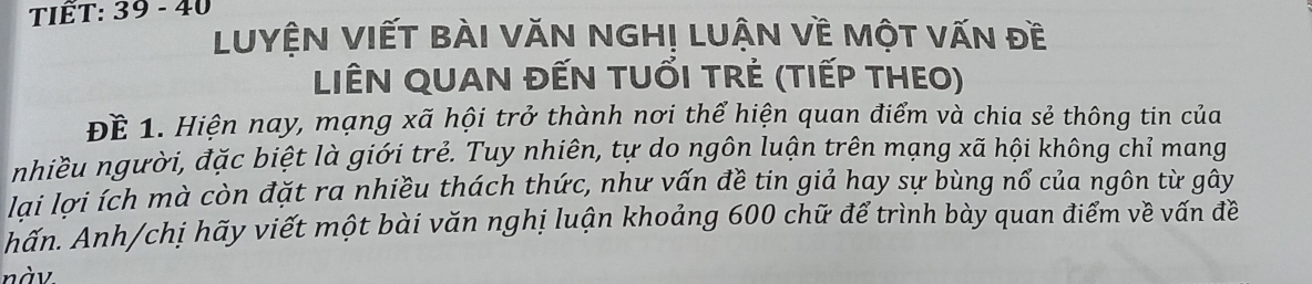 TIÊT: 39 - 40 
LUYệN VIếT BàI VăN NGH! LUận Về Một văn đề 
LIÊN QUAN đẾN TUổI TRẻ (tIếP THEO) 
Để 1. Hiện nay, mạng xã hội trở thành nơi thể hiện quan điểm và chia sẻ thông tin của 
nhiều người, đặc biệt là giới trẻ. Tuy nhiên, tự do ngôn luận trên mạng xã hội không chỉ mang 
lại lợi ích mà còn đặt ra nhiều thách thức, như vấn đề tin giả hay sự bùng nổ của ngôn từ gây 
hấn. Anh/chị hãy viết một bài văn nghị luận khoảng 600 chữ để trình bày quan điểm về vấn đề 
nàv