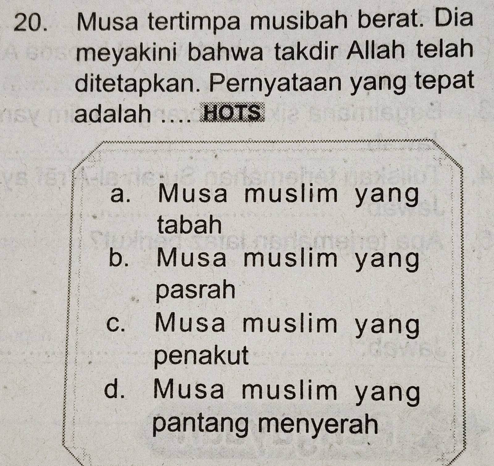 Musa tertimpa musibah berat. Dia
meyakini bahwa takdir Allah telah
ditetapkan. Pernyataan yang tepat
adalah .... HOTS.
a. Musa muslim yang
tabah
b. Musa muslim yang
pasrah
c. Musa muslim yang
penakut
d. Musa muslim yang
pantang menyerah