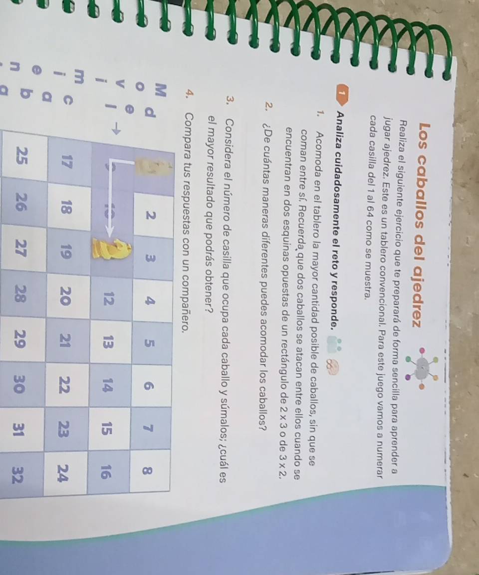 Los caballos del ajedrez 
Realiza el siguiente ejercicio que te preparará de forma sencilla para aprender a 
jugar ajedrez. Este es un tablero convencional. Para este juego vamos a numerar 
cada casilla del 1 al 64 como se muestra. 
Analiza cuidadosamente el reto y responde. 
1. Acomoda en el tablero la mayor cantidad posible de caballos, sin que se 
coman entre sí, Recuerda que dos caballos se atacan entre ellos cuando se 
encuentran en dos esquinas opuestas de un rectángulo de 2* 3 o de 3* 2. 
2. De cuántas maneras diferentes puedes acomodar los caballos? 
3. Considera el número de casilla que ocupa cada caballo y súmalos; ¿cuál es 
el mayor resultado que podrás obtener? 
4. Compara tus respuestas con un compañero. 
M 
m 
i 
C 
a 
e 
b 
in