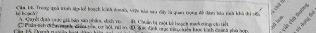 Cău 14. Trong quá trình lập kể boạch kinh doanh, việc nào sau đây là quan trọng để đâm bảo tỉnh khá thi của
kci hoạch?
C Phân tích điểm mạnh, điểm yêu, cơ hội, rùi ro. D. Xác định mục tiêu,chiến lược kinh doanh phù hợp sử dụng th
A. Quyết định mức giá bản sản phẩm, dịch vụ. B. Chuẩn bị một kế hoạch marketing chi tiết.
Cân 15 Doanh ngh