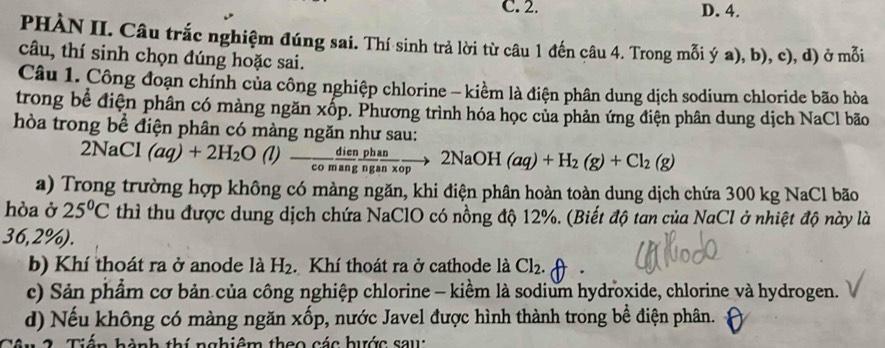 C. 2. D. 4.
PHÀN II. Câu trắc nghiệm đúng sai. Thí sinh trả lời từ câu 1 đến câu 4. Trong mỗi ý a), b), c), d) ở mỗi
câu, thí sinh chọn đúng hoặc sai.
Câu 1. Công đoạn chính của công nghiệp chlorine - kiềm là điện phân dung dịch sodium chloride bão hòa
trong bể điện phân có màng ngăn xốp. Phương trình hóa học của phản ứng điện phân dung dịch NaCl bão
hòa trong bể điện phân có màng ngăn như sau:
2NaCl (aq)+2H_2O(l)- dien/comang  phan/ngan* op to 2NaOH(aq)+H_2(g)+Cl_2(g)
a) Trong trường hợp không có màng ngăn, khi điện phân hoàn toàn dung dịch chứa 300 kg NaCl bão
hòa ở 25°C thì thu được dung dịch chứa NaClO có nồng độ 12%. (Biết độ tan của NaCl ở nhiệt độ này là
36,2%).
b) Khí thoát ra ở anode là H_2. Khí thoát ra ở cathode là Cl_2
c) Sản phẩm cơ bản của công nghiệp chlorine - kiểm là sodium hydroxide, chlorine và hydrogen.
d) Nếu không có màng ngăn xốp, nước Javel được hình thành trong bể điện phân.
h à nh thí nghiệm theo các hước sau: