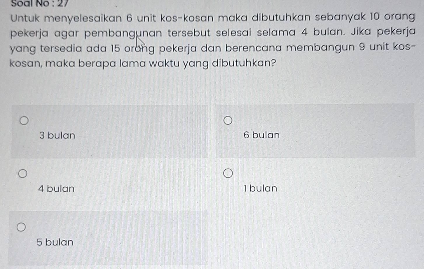 Soal No : 27
Untuk menyelesaikan 6 unit kos-kosan maka dibutuhkan sebanyak 10 orang
pekerja agar pembangunan tersebut selesai selama 4 bulan. Jika pekerja
yang tersedia ada 15 orang pekerja dan berencana membangun 9 unit kos-
kosan, maka berapa lama waktu yang dibutuhkan?
3 bulan 6 bulan
4 bulan 1 bulan
5 bulan