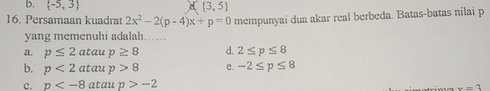 b.  -5,3 a  3,5
16. Persamaan kuadrat 2x^2-2(p-4)x+p=0 mempunyaí dua akar real berbeda. Batas-batas nilaí p
yang memenuhi adalah....
a. p≤ 2atan p≥ 8 d. 2≤ p≤ 8
b. p<2atan p>8 e. -2≤ p≤ 8
c. p atau p>-2
x=3